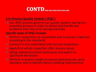 2.In-Process Quality Control ( IPQC )
 Our IPQC process governs our quality systems during the
assembly process in order to detect and handle any
problems that may arise during assembly.
Specific tasks of IPQC include:
 Perform inspections on assembled and in-process materials
according to the standards
 Conduct in-line automated and manual inspections
 Apply first-article inspection after process setup
 Utilize statistical control techniques and watch for
significant deviations
 Perform in-process audits to ensure processes are up to
standard, and to identify factors needing improvement.
 