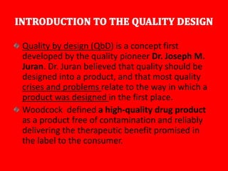 Quality by design (QbD) is a concept first
developed by the quality pioneer Dr. Joseph M.
Juran. Dr. Juran believed that quality should be
designed into a product, and that most quality
crises and problems relate to the way in which a
product was designed in the first place.
Woodcock defined a high-quality drug product
as a product free of contamination and reliably
delivering the therapeutic benefit promised in
the label to the consumer.
 