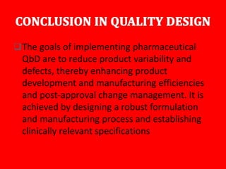 The goals of implementing pharmaceutical
QbD are to reduce product variability and
defects, thereby enhancing product
development and manufacturing efficiencies
and post-approval change management. It is
achieved by designing a robust formulation
and manufacturing process and establishing
clinically relevant specifications
 