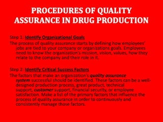 Step 1: Identify Organizational Goals
The process of quality assurance starts by defining how employees’
jobs are tied to your company or organizations goals. Employees
need to know the organization’s mission, vision, values, how they
relate to the company and their role in it.
Step 2: Identify Critical Success Factors
The factors that make an organization’s quality assurance
system successful should be identified. These factors can be a well-
designed production process, great product, technical
support, customer support, financial security, or employee
satisfaction. Make a list of the primary factors that influence the
process of quality assurance in order to continuously and
consistently manage those factors.
 