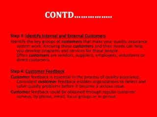 Step 3: Identify Internal and External Customers
Identify the key groups of customers that make your quality assurance
system work. Knowing these customers and their needs can help
you develop programs and services for these people.
Often customers are vendors, suppliers, employees, volunteers or
direct customers.
Step 4: Customer Feedback
Customer feedback is essential in the process of quality assurance.
Consistent customer feedback enables organizations to detect and
solve quality problems before it become a serious issue.
Customer feedback could be obtained through regular customer
surveys, by phone, email, focus groups or in person.
 