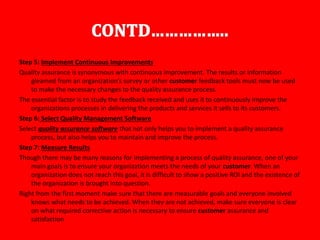 Step 5: Implement Continuous Improvements
Quality assurance is synonymous with continuous improvement. The results or information
gleamed from an organization’s survey or other customer feedback tools must now be used
to make the necessary changes to the quality assurance process.
The essential factor is to study the feedback received and uses it to continuously improve the
organizations processes in delivering the products and services it sells to its customers.
Step 6: Select Quality Management Software
Select quality assurance software that not only helps you to implement a quality assurance
process, but also helps you to maintain and improve the process.
Step 7: Measure Results
Though there may be many reasons for implementing a process of quality assurance, one of your
main goals is to ensure your organization meets the needs of your customer. When an
organization does not reach this goal, it is difficult to show a positive ROI and the existence of
the organization is brought into question.
Right from the first moment make sure that there are measurable goals and everyone involved
knows what needs to be achieved. When they are not achieved, make sure everyone is clear
on what required corrective action is necessary to ensure customer assurance and
satisfaction
 