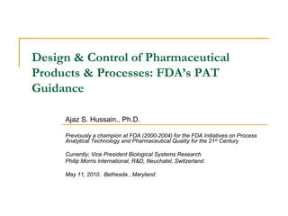 Design & Control of Pharmaceutical
Products & Processes: FDA’s PAT
Guidance

     Ajaz S. Hussain., Ph.D.

     Previously a champion at FDA (2000-2004) for the FDA Initiatives on Process
     Analytical Technology and Pharmaceutical Quality for the 21st Century

     Currently; Vice President Biological Systems Research
     Philip Morris International, R&D, Neuchatel, Switzerland

     May 11, 2010. Bethesda , Maryland
 