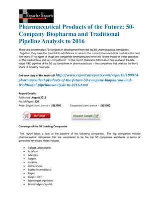 Pharmaceutical Products of the Future: 50-
Company Biopharma and Traditional
Pipeline Analysis to 2016
There are an estimated 724 projects in development from the top 50 pharmaceutical companies.
 Together, they have the potential to add billions in value to the current pharmaceutical market in the next
five years. What types of drugs are companies developing and what will be the impact of these products
on the marketplace and key competitors? In this report, Kalorama Information has analyzed the late-
stage R&D pipeline of the 50 top companies in pharmaceuticals -- the companies that produce the lion's
share of industry revenues.


Get your copy of this report @ http://www.reportsnreports.com/reports/190914-
pharmaceutical-products-of-the-future-50-company-biopharma-and-
traditional-pipeline-analysis-to-2016.html

Report Details:
Published: August 2012
No. of Pages: 220
Price: Single User License – US$2500         Corporate User License – US$5000




Coverage of the 50 Leading Companies

 This report takes a look at the pipeline of the following companies. The top companies include
pharmaceutical companies that are considered to be the top 50 companies worldwide in terms of
generated revenues, these include:

       Abbott Laboratories
       Actelion
       Allergan
       Amgen
       Astellas
       AstraZeneca
       Baxter International
       Bayer
       Biogen IDEC
       Boehringer Ingelheim
       Bristol-Myers Squibb
 