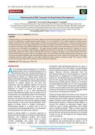 Int. J. Pharm. Sci. Rev. Res., 26(1), May – Jun 2014; Article No. 13, Pages: 84-91 ISSN 0976 – 044X
International Journal of Pharmaceutical Sciences Review and Research
Available online at www.globalresearchonline.net
© Copyright protected. Unauthorised republication, reproduction, distribution, dissemination and copying of this document in whole or in part is strictly prohibited.
84
Shalini Khatri
1
*, Seema Saini
2
, Kuldeep gangawat
3
, S. Gurubalaji
4
1. Masters in Pharmacy (Pharmaceutics), Rayat and Bahra Institute of Pharmacy, Rail Majra, SBS Nagar, Punjab, India.
2. Assistant Professor, Department of Pharmaceutics, Rayat and Bahra Institute of Pharmacy, Rail Majra, SBS Nagar, Punjab, India.
3. Sr. Research Executive, Formulation and Development Department, Nectar Life Sciences Limited, Saidpura, Punjab, India.
4. Sr. Scientist, Formulation and Development Department, Nectar Life Sciences Limited, Saidpura, Punjab, India.
*Corresponding author’s E-mail: shalinikhatri12@gmail.com
Accepted on: 19-02-2014; Finalized on: 30-04-2014.
ABSTRACT
Quality by design is an essential part of the modern approach to pharmaceutical quality. Quality by Design (QbD) has become a new
concept for development of quality pharmaceutical products, it is an essential part of the modern approach to pharmaceutical
quality, and QbD is a best solution to build a quality in all Pharmaceutical products. It is important to recognize that quality cannot
be tested into products that is quality should built in by design. According to ICH Q8 QbD is defined as “A systematic approach to
development that begins with predefined Objectives and emphasizes product and process understanding and process control, based
on sound science and quality risk management”. This paper discusses quality by design and presents a summary of the key
terminology. Under the concept of QbD throughout designing and development of a product, it is essential to define desire product
performance profile (TPP, TPQP), Target and identify CQA. This leads to recognize the impact of raw materials (CMA, CPP) on the
CQAs and identification and control sources of variability. QbD is an innovative idea which offers pharmaceutical manufacturer with
increased self-regulated flexibility while maintaining tight quality standards and real time release of the drug product. It also gives
comparison between product quality by end product testing and product quality by Quality by Design. The concepts of QbD
presented in this paper align with the principles of ICH Q8, Q9 and Q10 guidelines.
Keywords: QbD, CMA, design space, TPQP, CQA.
INTRODUCTION
im of pharmaceutical development is to design a
quality product and its manufacturing process to
consistently deliver the intended performance of
the product. The Food and Drug Administration (FDA) and
pharmaceutical industry are talking about quality by
design, and related terminologies that are used as part of
this discussion.
2-7
Traditionally, the relationship of product
attributes to product quality has not been well
understood, and thus regulatory agencies has ensured
quality via tight specifications based on observed
properties of exhibit or clinical trial batches and
constraining sponsors to use a fixed manufacturing
process. Pharmaceutical quality refers to product free of
contamination and reproducibly delivers the therapeutic
benefit promised in the label to the consumer. The
Quality of the pharmaceutical product can be evaluated
by in vitro performance tests and also quality by design
assures product in vitro and in vivo performance. Hence
quality by design relates to Product Performance‖.
Pharmaceutical quality as a product that is free of
contamination and reproducibly delivers the therapeutic
benefit promised in the label to the consumer2
.
Quality by Design (QbD) is a systematic approach to
pharmaceutical development that begins with predefined
objectives and emphasizes product and process
understanding and process control, based on sound
scientific knowledge and quality risk mitigation
assessment8
. It means designing and developing
formulations and manufacturing processes to ensure a
predefined quality. Thus, QbD requires an understanding
how formulation and process variables influence product
quality. Relevant reference documents from the
International Conference on Harmonization of Technical
Requirements for Registration of Pharmaceuticals for
Human Use, ICH Q8 Pharmaceutical Development, along
with ICH Q9, Quality Risk Management, and ICH Q10
,
Pharmaceutical Quality Systems, indicate on an abstract
level how quality by design acts to ensure drug product
quality.8, 9, 10
Over the past several years, pharmaceutical
scientists have provided several more specific definitions
of what are the elements of quality by design and a draft
of an annex to ICH Q8 has been released.
3, 5, 10
Quality by Design (QbD) has become a new concept for
development of quality pharmaceutical products, it is an
essential part of the modern approach to pharmaceutical
quality, and QbD is a best solution to build a quality in all
Pharmaceutical products. Quality by Design (QbD) is a
concept first outlined by well-known quality expert
Joseph M. Juran in various publications, most notably
Juran on Quality by Design.11
QbD is a holistic approach
where product raw material specifications, manufacturing
process flow and critical process parameters are included
in order to ease the final approval and ongoing quality
control of new drug.
The application of QbD principles to pharmaceutical
development and manufacturing has gained a lot of
interest in the literature recently. The article describes a
Pharmaceutical QbD: Concepts for Drug Product Development
A
Review Article
 