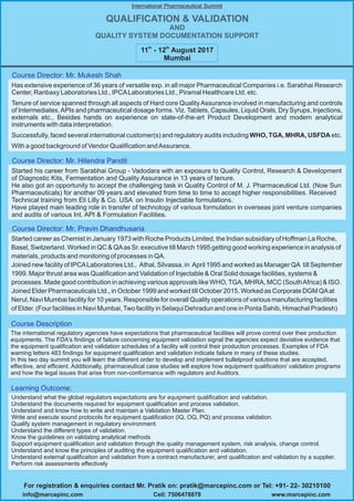 Started his career from Sarabhai Group - Vadodara with an exposure to Quality Control, Research & Development
of Diagnostic Kits, Fermentation and Quality Assurance in 13 years of tenure.
He also got an opportunity to accept the challenging task in Quality Control of M. J. Pharmaceutical Ltd. (Now Sun
Pharmaceuticals) for another 09 years and elevated from time to time to accept higher responsibilities. Received
Technical training from Eli Lilly & Co. USA on Insulin Injectable formulations.
Have played main leading role in transfer of technology of various formulation in overseas joint venture companies
and audits of various Int. API & Formulation Facilities.
Started career as Chemist in January 1973 with Roche Products Limited, the Indian subsidiary of Hoffman La Roche,
Basel, Switzerland. Worked in QC & QAas Sr. executive till March 1995 getting good working experience in analysis of
materials, products and monitoring of processes in QA.
Joined new facility of IPCALaboratories Ltd., Athal, Silvassa, in April 1995 and worked as Manager QA till September
1999. Major thrust area was Qualification and Validation of Injectable & Oral Solid dosage facilities, systems &
processes. Made good contribution in achieving various approvals like WHO,TGA, MHRA, MCC (SouthAfrica) & ISO.
Joined Elder Pharmaceuticals Ltd., in October 1999 and worked till October 2015. Worked as Corporate DGM QAat
Nerul, Navi Mumbai facility for 10 years. Responsible for overall Quality operations of various manufacturing facilities
of Elder. (Four facilities in Navi Mumbai,Two facility in Selaqui Dehradun and one in Ponta Sahib, Himachal Pradesh)
Has extensive experience of 36 years of versatile exp. in all major Pharmaceutical Companies i.e. Sarabhai Research
Center, Ranbaxy Laboratories Ltd., IPCALaboratories Ltd., Piramal Healthcare Ltd. etc.
Tenure of service spanned through all aspects of Hard core QualityAssurance involved in manufacturing and controls
of Intermediates,APIs and pharmaceutical dosage forms. Viz. Tablets, Capsules, Liquid Orals, Dry Syrups, Injections,
externals etc., Besides hands on experience on state-of-the-art Product Development and modern analytical
instruments with data interpretation.
Successfully, faced several international customer(s) and regulatory audits including WHO, TGA, MHRA, USFDA etc.
With a good background of Vendor Qualification andAssurance.
Course Director: Mr. Hitendra Pandit
Course Director: Mr. Pravin Dhandhusaria
Course Director: Mr. Mukesh Shah
QUALIFICATION & VALIDATION
AND
QUALITY SYSTEM DOCUMENTATION SUPPORT
International Pharmaceutical Summit
th th
11 - 12 August 2017
Mumbai
The international regulatory agencies have expectations that pharmaceutical facilities will prove control over their production
equipments. The FDA's findings of failure concerning equipment validation signal the agencies expect deviative evidence that
the equipment qualification and validation schedules of a facility will control their production processes. Examples of FDA
warning letters 483 findings for equipment qualification and validation indicate failure in many of these studies.
In this two day summit you will learn the different order to develop and implement bulletproof solutions that are accepted,
effective, and efficient. Additionally, pharmaceutical case studies will explore how equipment qualification/ validation programs
and how the legal issues that arise from non-conformance with regulators and Auditors.
Understand what the global regulators expectations are for equipment qualification and validation.
Understand the documents required for equipment qualification and process validation.
Understand and know how to write and maintain a Validation Master Plan.
Write and execute sound protocols for equipment qualification (IQ, OQ, PQ) and process validation.
Qualify system management in regulatory environment.
Understand the different types of validation.
Know the guidelines on validating analytical methods
Support equipment qualification and validation through the quality management system, risk analysis, change control.
Understand and know the principles of auditing the equipment qualification and validation.
Understand external qualification and validation from a contract manufacturer, and qualification and validation by a supplier.
Perform risk assessments effectively
Course Description
Learning Outcome:
For registration & enquiries contact Mr. Pratik on: pratik@marcepinc.com or Tel: +91- 22- 30210100
www.marcepinc.cominfo@marcepinc.com Cell: 7506478878
 