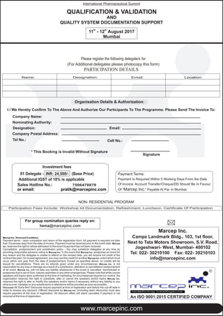 Please register the following delegate/s for
(For Additional delegates please photocopy this form)
Organisation Details & Authorization:
I / We Hereby Confirm To The Above And Authorize Our Participants To The Programme. Please Send The Invoice To:
Company Name:
Nominating Authority:
Designation: Email:
Company Postal Address:
Tel No.:
* This Booking is Invalid Without Signature
Signature
Participation Fees Include: Workshop kit Documentation, Refreshment, Luncheon, Certificate Of Participation
NON- RESIDENTIAL PROGRAM
Cell No.:
Marcep Inc. Terms and Conditions
Payment terms - Upon completion and return of the registration form, full payment is required not later
than 5 business days from the date of invoice. Payment must be received prior to the event date. Marcep
Inc. reserves the right to refuse admission to the event if payment has not been received.
Cancellation, postponement and substitution policy - You may substitute delegates at any time by
providing reasonable advance notice to Marcep Inc. In the event that Marcep Inc. postpones an event for
any reason and the delegate is unable to attend on the revised date, you will receive full credit of the
contract fee paid. On mutual agreement, you may use this credit for another Marcep Inc. event which must
occur within one year from the date of postponement. Except as specified above, no credits will be
issued for cancellations. There are no refunds given under any circumstances. Marcep Inc. is not
responsible for any loss or damage as a result of a substitution, alteration or cancellation/ postponement
of an event. Marcep Inc. will not take any liability whatsoever if the event is cancelled, rescheduled or
postponed due to act of God, natural calamities or any other emergencies. Please note that while course
speakers and topics were confirmed at the time of marketing, for circumstances beyond our control, the
organization reserves the right to substitute, alter or cancel the speakers and/or topics Marcep Inc.
reserves the right to alter or modify the speakers and/or topics if necessary without any liability to you
what so ever. Updates on any substitutions or alterations will be provided as soon as possible.
Discounts All 'Early Bird' Discounts require payment at time of registration and before the cut-off date in
order to receive any discount. Offered discounts by Marcep Inc. (including team discounts) must also
require payment at the time of registration. All discount offers will stand cancelled if payment is not
received at the time of registration.
For group nomination reply on:queries
hema@marcepinc.com
Payment Terms:
Payment Is Required Within 5 Working Days From the Date
Of Invoice. Account Transfer/Cheque/DD Should Be In Favour
Of “Marcep Inc.” Payable At Par In Mumbai.
Investment fees
01 Delegate - INR: 24,500/- (Base Price)
Additional IGST of 18% is applicable
Sales Hotline No.:
or email: pratik@marcepinc.com
7506478878
Marcep Inc.
Campz Landmark Bldg., 103, 1st floor,
Next to Tata Motors Showroom, S.V. Road,
Jogeshwari- West, Mumbai- 400102
Tel: 022- 30210100 Fax: 022- 30210103
info@marcepinc.com
PARTICIPATION DETAILS
Name: Designation: Email: Location:
www.marcepinc.com
QUALIFICATION & VALIDATION
AND
QUALITY SYSTEM DOCUMENTATION SUPPORT
International Pharmaceutical Summit
th th
11 - 12 August 2017
Mumbai
R
An ISO 9001:2015 CERTIFIED COMPANY
 