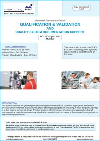 QUALIFICATION & VALIDATION
AND
QUALITY SYSTEM DOCUMENTATION SUPPORT
International Pharmaceutical Summit
th th
11 - 12 August 2017
Mumbai
Three Course Directors:
Hitendra Pandit - Exp. 38 years
Mukesh Shah - Exp. 36 Years
Praveen Dhandhusaria - Exp. 40 Years
R
An ISO 9001:2015 CERTIFIED COMPANY
Let’s make your pharmaceutical asset safe & better !
For registration & enquiries contact Mr. Pratik on: pratik@marcepinc.com or Tel: +91- 22- 30210100
www.marcepinc.cominfo@marcepinc.com Cell: 7506478878
We will be proud to become your in house training & business consultancy partner for your workforce & plant
development. For any tailor made training’s or consultancy at your Pharmaceutical Facility in any vertical just
email us on: hema@marcepinc.com or raj@marcepinc.com
This summit will represent the FDA’s,
EMA and Global Regulator Agencies
requirements & current thinking on
this topic.
INTRODUCTION
This summit outlines the general principles and approaches that FDA considers appropriate elements of
process validation for the manufacturing of any pharmaceutical product, including APIs or drug item, referred
to in this training summit as drugs. This training summit incorporates principles and approaches that all
pharmaceutical manufacturers can use to validate manufacturing processes in their respective organizations
after attending the course.
Q&V Compliance
2017
 