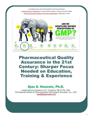 1
Pharmaceutical Quality
Assurance in the 21st
Century: Sharper Focus
Needed on Education,
Training & Experience
Ajaz S. Hussain, Ph.D.
Insight Advice & Solutions LLC*, Frederick, MD 21702, USA
The National Institute for Pharmaceutical Technology & Education, Inc., USA
* ajaz@ajazhussain.com
An updated version of the article published in the Financial Express,
Express Pharma on 16 May 2016. The picture below is based on a blog by the author entitled
“Pharmaceutical quality: Elephant in the Dark or Six Blind Men?” (September 8, 2015).
 