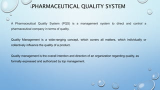 PHARMACEUTICAL QUALITY SYSTEM
A Pharmaceutical Quality System (PQS) is a management system to direct and control a
pharmaceutical company in terms of quality.
Quality Management is a wide-ranging concept, which covers all matters, which individually or
collectively influence the quality of a product.
Quality management is the overall intention and direction of an organization regarding quality, as
formally expressed and authorized by top management.
 