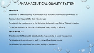 PHARMACEUTICAL QUALITY SYSTEM
PRINCIPLE
The holder of a Manufacturing Authorisation must manufacture medicinal products so as:
To ensure that they are fit for their intended use
Comply with the requirements of the Marketing Authorisation or Clinical Trial Authorisation
Do not place patients at risk due to inadequate safety, quality or efficacy.
RESPONSIBILITY
The attainment of this quality objective is the responsibility of senior management
Participation and commitment by staff in many different departments
Participation by the company’s suppliers and by its distributors.
 