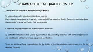 PHARMACEUTICAL QUALITY SYSTEM
To achieve this quality objective reliably there must be:
Comprehensively designed and correctly implemented Pharmaceutical Quality System incorporating Good
Manufacturing Practice and Quality Risk Management.
It should be fully documented and its effectiveness monitored.
All parts of the Pharmaceutical Quality System should be adequately resourced with competent personnel,
and suitable and sufficient premises, equipment and facilities.
There are additional legal responsibilities for the holder of the Manufacturing Authorization and for the
Qualified Person(s).
International Council For Harmonization (ICH Q 10)
 