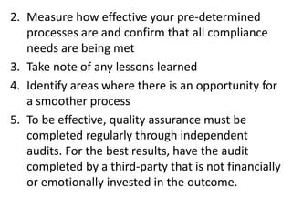 2. Measure how effective your pre-determined
processes are and confirm that all compliance
needs are being met
3. Take note of any lessons learned
4. Identify areas where there is an opportunity for
a smoother process
5. To be effective, quality assurance must be
completed regularly through independent
audits. For the best results, have the audit
completed by a third-party that is not financially
or emotionally invested in the outcome.
 