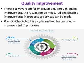 Quality Improvement
• There is always room for improvement. Through quality
improvement, the results can be measured and possible
improvements in products or services can be made.
• Plan-Do-Check-Act It is a cyclic method for continuous
improvement of processes
 