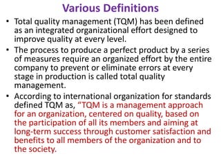 Various Definitions
• Total quality management (TQM) has been defined
as an integrated organizational effort designed to
improve quality at every level.
• The process to produce a perfect product by a series
of measures require an organized effort by the entire
company to prevent or eliminate errors at every
stage in production is called total quality
management.
• According to international organization for standards
defined TQM as, “TQM is a management approach
for an organization, centered on quality, based on
the participation of all its members and aiming at
long-term success through customer satisfaction and
benefits to all members of the organization and to
the society.
 