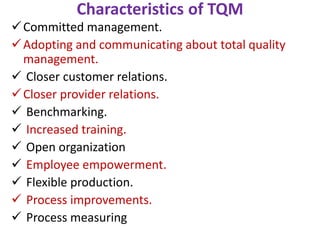 Characteristics of TQM
Committed management.
Adopting and communicating about total quality
management.
 Closer customer relations.
Closer provider relations.
 Benchmarking.
 Increased training.
 Open organization
 Employee empowerment.
 Flexible production.
 Process improvements.
 Process measuring
 