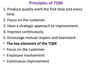 Principles of TQM
1. Produce quality work the first time and every
time.
2. Focus on the customer.
3. Have a strategic approach to improvement.
4. Improve continuously.
5. Encourage mutual respect and teamwork
• The key elements of the TQM
• Focus on the customer.
• Employee involvement
• Continuous improvement
 
