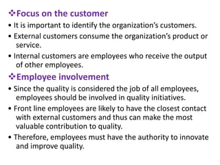 Focus on the customer
• It is important to identify the organization’s customers.
• External customers consume the organization’s product or
service.
• Internal customers are employees who receive the output
of other employees.
Employee involvement
• Since the quality is considered the job of all employees,
employees should be involved in quality initiatives.
• Front line employees are likely to have the closest contact
with external customers and thus can make the most
valuable contribution to quality.
• Therefore, employees must have the authority to innovate
and improve quality.
 