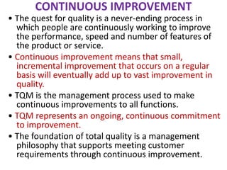 CONTINUOUS IMPROVEMENT
• The quest for quality is a never-ending process in
which people are continuously working to improve
the performance, speed and number of features of
the product or service.
• Continuous improvement means that small,
incremental improvement that occurs on a regular
basis will eventually add up to vast improvement in
quality.
• TQM is the management process used to make
continuous improvements to all functions.
• TQM represents an ongoing, continuous commitment
to improvement.
• The foundation of total quality is a management
philosophy that supports meeting customer
requirements through continuous improvement.
 