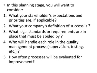 • In this planning stage, you will want to
consider:
1. What your stakeholder’s expectations and
priorities are, if applicable?
2. What your company’s definition of success is ?
3. What legal standards or requirements are in
place that must be abided by ?
4. Who will handle each role in the quality
management process (supervision, testing,
etc.) ?
5. How often processes will be evaluated for
improvement?
 