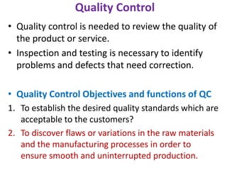 Quality Control
• Quality control is needed to review the quality of
the product or service.
• Inspection and testing is necessary to identify
problems and defects that need correction.
• Quality Control Objectives and functions of QC
1. To establish the desired quality standards which are
acceptable to the customers?
2. To discover flaws or variations in the raw materials
and the manufacturing processes in order to
ensure smooth and uninterrupted production.
 