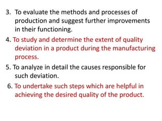 3. To evaluate the methods and processes of
production and suggest further improvements
in their functioning.
4. To study and determine the extent of quality
deviation in a product during the manufacturing
process.
5. To analyze in detail the causes responsible for
such deviation.
6. To undertake such steps which are helpful in
achieving the desired quality of the product.
 