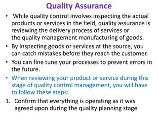 Quality Assurance
• While quality control involves inspecting the actual
products or services in the field, quality assurance is
reviewing the delivery process of services or
the quality management manufacturing of goods.
• By inspecting goods or services at the source, you
can catch mistakes before they reach the customer.
• You can fine tune your processes to prevent errors in
the future.
• When reviewing your product or service during this
stage of quality control management, you will have
to follow these steps:
1. Confirm that everything is operating as it was
agreed upon during the quality planning stage
 