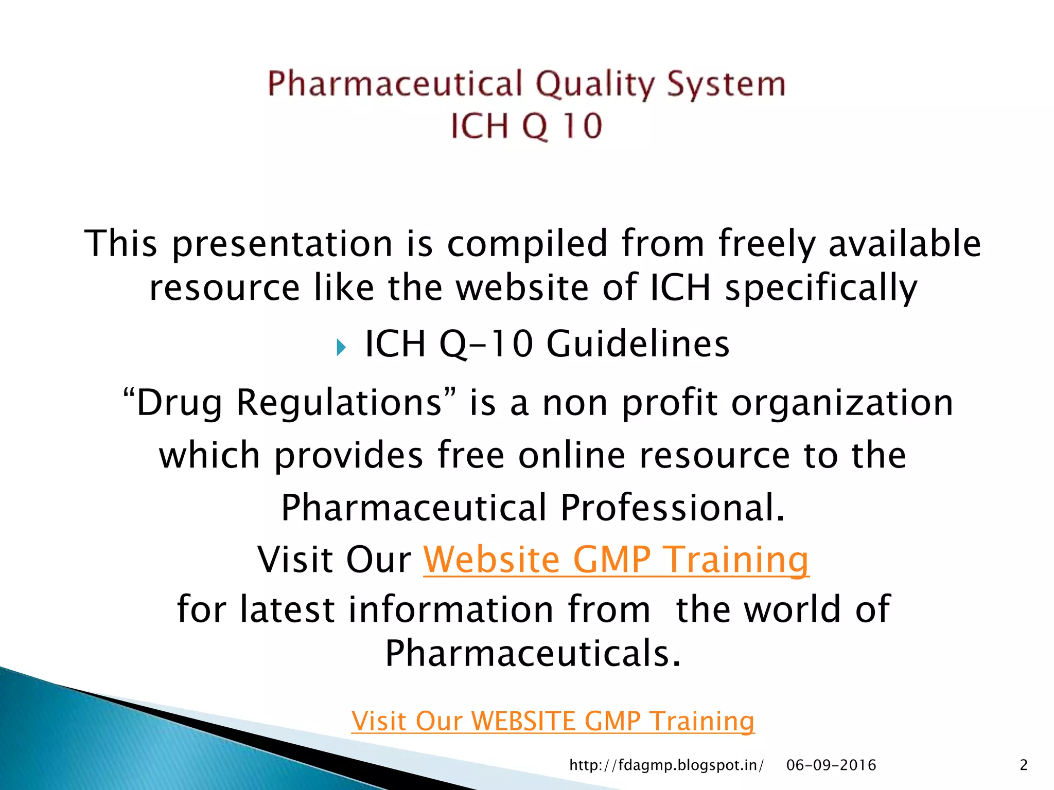 This presentation is compiled from freely available
resource like the website of ICH specifically
 ICH Q-10 Guidelines
“Drug Regulations” is a non profit organization
which provides free online resource to the
Pharmaceutical Professional.
Visit Our Website GMP Training
for latest information from the world of
Pharmaceuticals.
06-09-2016 2
Visit Our WEBSITE GMP Training
http://fdagmp.blogspot.in/
 