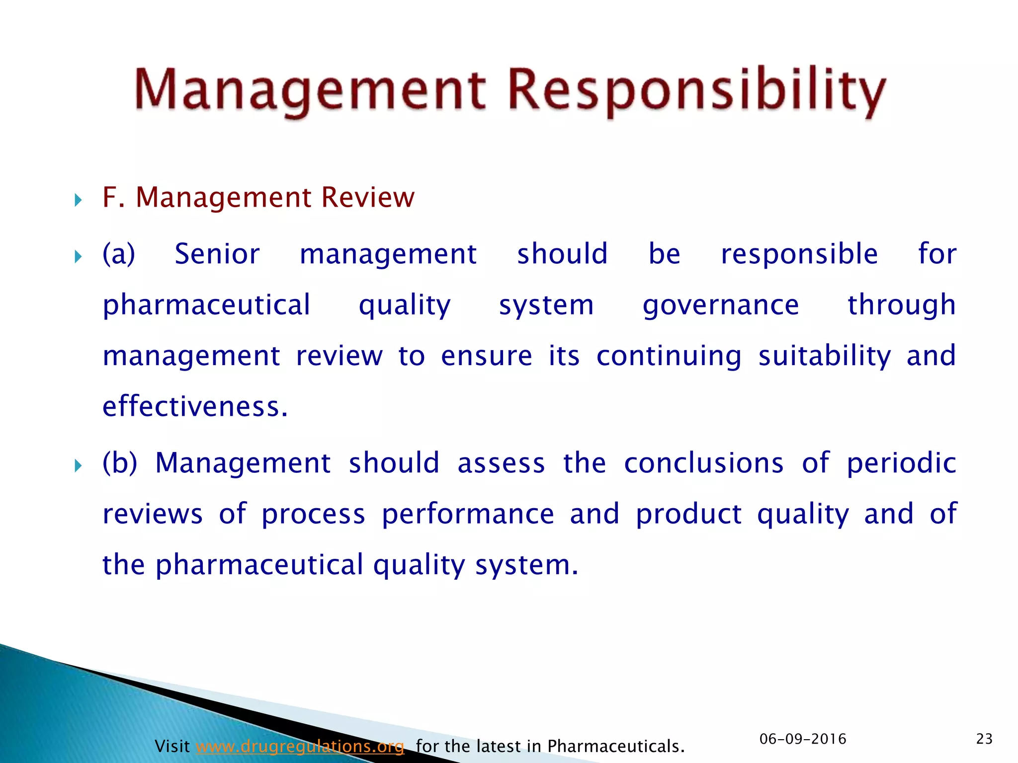  F. Management Review
 (a) Senior management should be responsible for
pharmaceutical quality system governance through
management review to ensure its continuing suitability and
effectiveness.
 (b) Management should assess the conclusions of periodic
reviews of process performance and product quality and of
the pharmaceutical quality system.
2306-09-2016
Visit www.drugregulations.org for the latest in Pharmaceuticals.
 