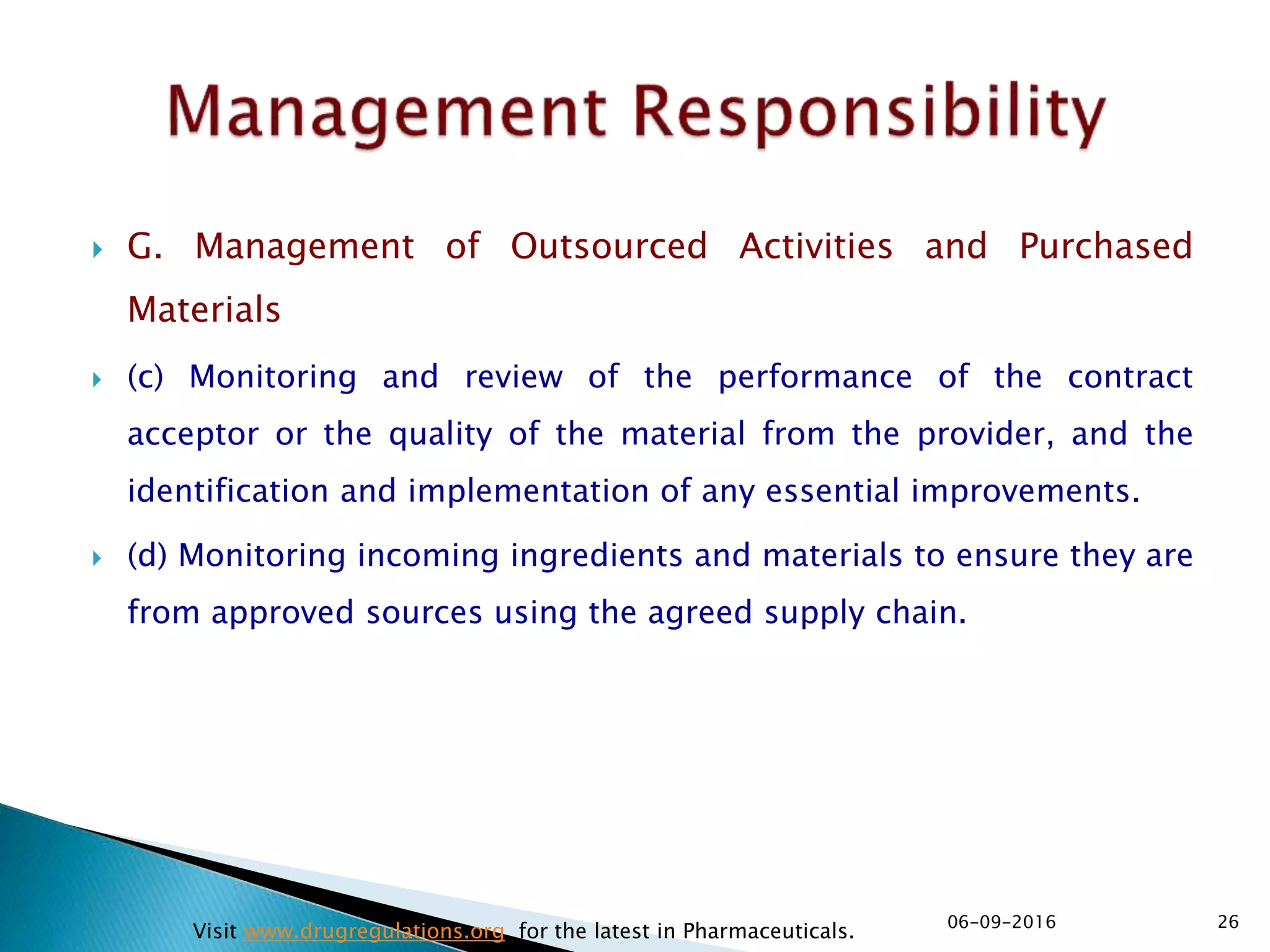  G. Management of Outsourced Activities and Purchased
Materials
 (c) Monitoring and review of the performance of the contract
acceptor or the quality of the material from the provider, and the
identification and implementation of any essential improvements.
 (d) Monitoring incoming ingredients and materials to ensure they are
from approved sources using the agreed supply chain.
2606-09-2016
Visit www.drugregulations.org for the latest in Pharmaceuticals.
 