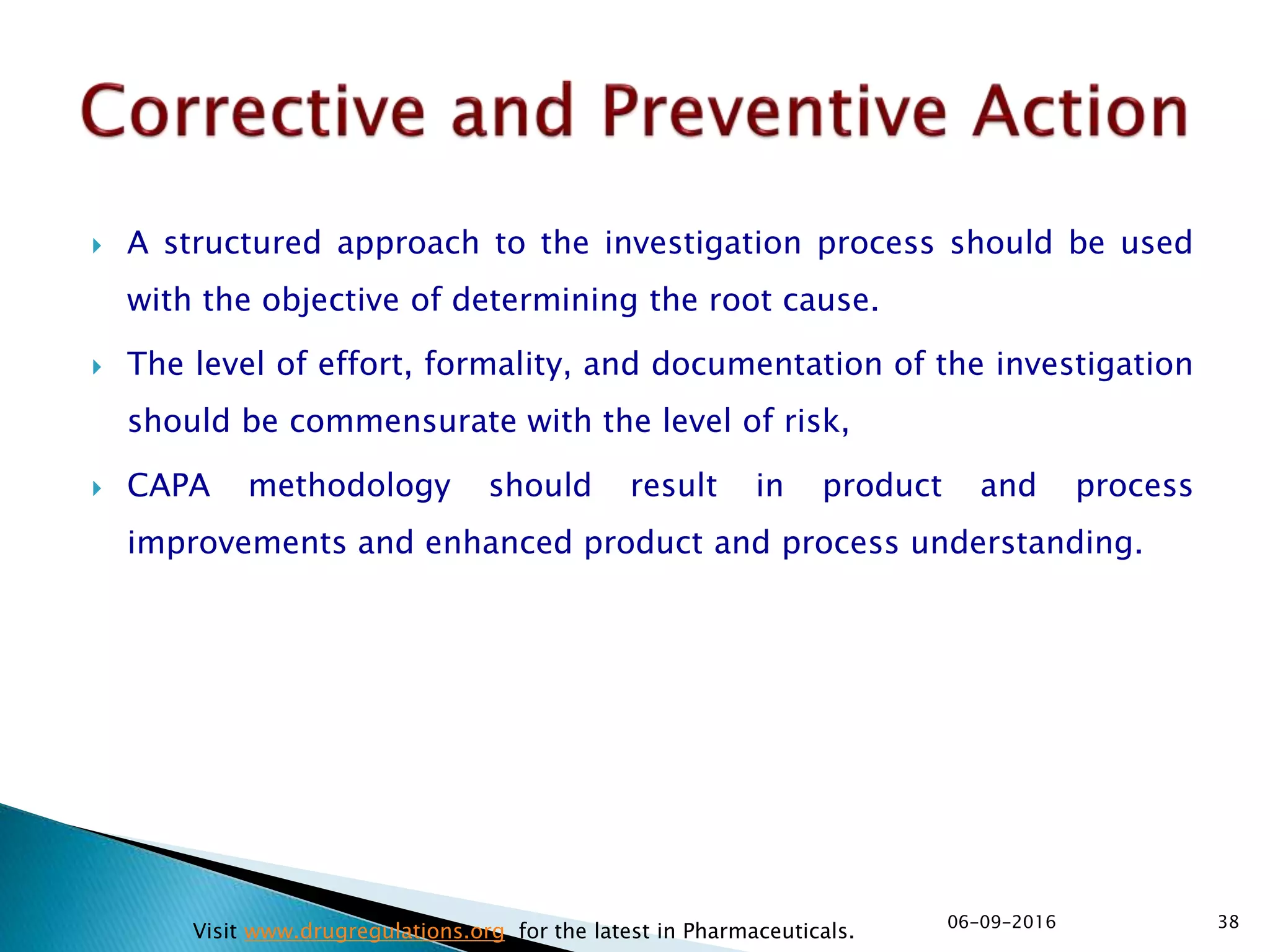  A structured approach to the investigation process should be used
with the objective of determining the root cause.
 The level of effort, formality, and documentation of the investigation
should be commensurate with the level of risk,
 CAPA methodology should result in product and process
improvements and enhanced product and process understanding.
3806-09-2016
Visit www.drugregulations.org for the latest in Pharmaceuticals.
 