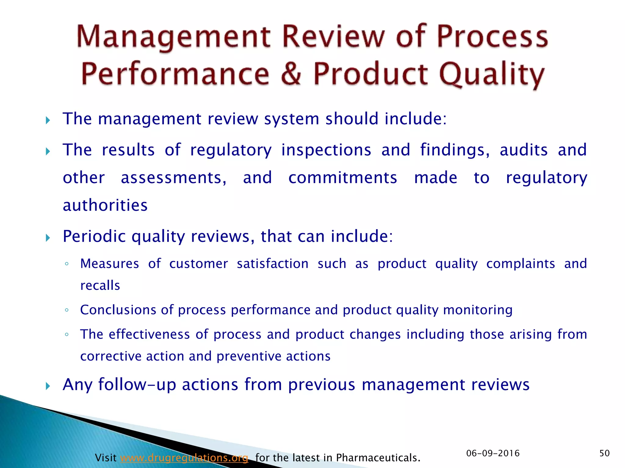  The management review system should include:
 The results of regulatory inspections and findings, audits and
other assessments, and commitments made to regulatory
authorities
 Periodic quality reviews, that can include:
◦ Measures of customer satisfaction such as product quality complaints and
recalls
◦ Conclusions of process performance and product quality monitoring
◦ The effectiveness of process and product changes including those arising from
corrective action and preventive actions
 Any follow-up actions from previous management reviews
5006-09-2016
Visit www.drugregulations.org for the latest in Pharmaceuticals.
 