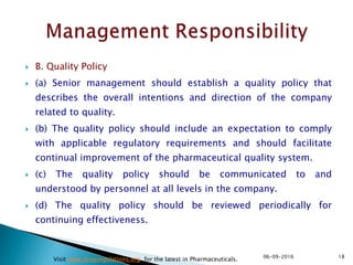  B. Quality Policy
 (a) Senior management should establish a quality policy that
describes the overall intentions and direction of the company
related to quality.
 (b) The quality policy should include an expectation to comply
with applicable regulatory requirements and should facilitate
continual improvement of the pharmaceutical quality system.
 (c) The quality policy should be communicated to and
understood by personnel at all levels in the company.
 (d) The quality policy should be reviewed periodically for
continuing effectiveness.
1806-09-2016
Visit www.drugregulations.org for the latest in Pharmaceuticals.
 