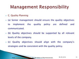  C. Quality Planning
 (a) Senior management should ensure the quality objectives
to implement the quality policy are defined and
communicated.
 (b) Quality objectives should be supported by all relevant
levels of the company.
 (c) Quality objectives should align with the company’s
strategies and be consistent with the quality policy.
1906-09-2016
Visit www.drugregulations.org for the latest in Pharmaceuticals.
 