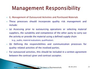  G. Management of Outsourced Activities and Purchased Materials
 These processes should incorporate quality risk management and
include:
 (a) Assessing prior to outsourcing operations or selecting material
suppliers, the suitability and competence of the other party to carry out
the activity or provide the material using a defined supply chain
◦ (e.g., audits, material evaluations, qualification).
 (b) Defining the responsibilities and communication processes for
quality-related activities of the involved parties.
 For outsourced activities, this should be included in a written agreement
between the contract giver and contract acceptor.
2506-09-2016
Visit www.drugregulations.org for the latest in Pharmaceuticals.
 