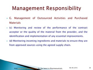  G. Management of Outsourced Activities and Purchased
Materials
 (c) Monitoring and review of the performance of the contract
acceptor or the quality of the material from the provider, and the
identification and implementation of any essential improvements.
 (d) Monitoring incoming ingredients and materials to ensure they are
from approved sources using the agreed supply chain.
2606-09-2016
Visit www.drugregulations.org for the latest in Pharmaceuticals.
 