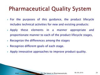  For the purposes of this guidance, the product lifecycle
includes technical activities for new and existing products:
 Apply these elements in a manner appropriate and
proportionate manner to each of the product lifecycle stages,
 Recognize the differences among the stages
 Recognize different goals of each stage.
 Apply innovative approaches to improve product quality.
2806-09-2016
Visit www.drugregulations.org for the latest in Pharmaceuticals.
 