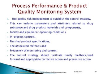 3. Use quality risk management to establish the control strategy.
• This can include parameters and attributes related to drug
substance and drug product materials and components,
• Facility and equipment operating conditions,
• In-process controls,
• Finished product specifications,
• The associated methods and
• Frequency of monitoring and control.
• The control strategy should facilitate timely feedback/feed
forward and appropriate corrective action and preventive action.
3206-09-2016
Visit www.drugregulations.org for the latest in Pharmaceuticals.
 