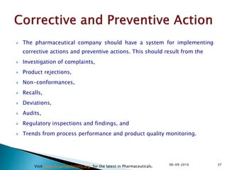 The pharmaceutical company should have a system for implementing
corrective actions and preventive actions. This should result from the
 Investigation of complaints,
 Product rejections,
 Non-conformances,
 Recalls,
 Deviations,
 Audits,
 Regulatory inspections and findings, and
 Trends from process performance and product quality monitoring.
3706-09-2016
Visit www.drugregulations.org for the latest in Pharmaceuticals.
 