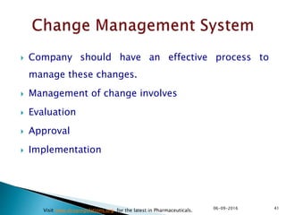  Company should have an effective process to
manage these changes.
 Management of change involves
 Evaluation
 Approval
 Implementation
4106-09-2016
Visit www.drugregulations.org for the latest in Pharmaceuticals.
 