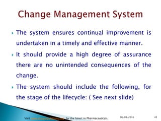  The system ensures continual improvement is
undertaken in a timely and effective manner.
 It should provide a high degree of assurance
there are no unintended consequences of the
change.
 The system should include the following, for
the stage of the lifecycle: ( See next slide)
4306-09-2016
Visit www.drugregulations.org for the latest in Pharmaceuticals.
 