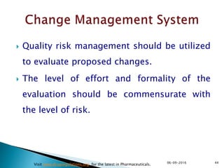  Quality risk management should be utilized
to evaluate proposed changes.
 The level of effort and formality of the
evaluation should be commensurate with
the level of risk.
4406-09-2016
Visit www.drugregulations.org for the latest in Pharmaceuticals.
 