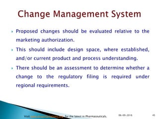  Proposed changes should be evaluated relative to the
marketing authorization.
 This should include design space, where established,
and/or current product and process understanding.
 There should be an assessment to determine whether a
change to the regulatory filing is required under
regional requirements.
4506-09-2016
Visit www.drugregulations.org for the latest in Pharmaceuticals.
 