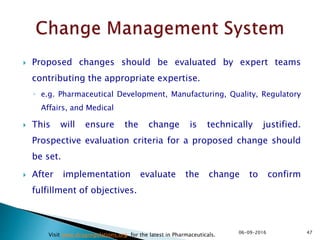  Proposed changes should be evaluated by expert teams
contributing the appropriate expertise.
◦ e.g. Pharmaceutical Development, Manufacturing, Quality, Regulatory
Affairs, and Medical
 This will ensure the change is technically justified.
Prospective evaluation criteria for a proposed change should
be set.
 After implementation evaluate the change to confirm
fulfillment of objectives.
4706-09-2016
Visit www.drugregulations.org for the latest in Pharmaceuticals.
 