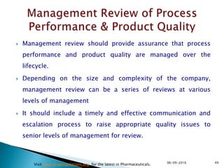  Management review should provide assurance that process
performance and product quality are managed over the
lifecycle.
 Depending on the size and complexity of the company,
management review can be a series of reviews at various
levels of management
 It should include a timely and effective communication and
escalation process to raise appropriate quality issues to
senior levels of management for review.
4906-09-2016
Visit www.drugregulations.org for the latest in Pharmaceuticals.
 
