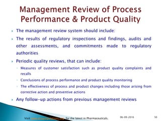  The management review system should include:
 The results of regulatory inspections and findings, audits and
other assessments, and commitments made to regulatory
authorities
 Periodic quality reviews, that can include:
◦ Measures of customer satisfaction such as product quality complaints and
recalls
◦ Conclusions of process performance and product quality monitoring
◦ The effectiveness of process and product changes including those arising from
corrective action and preventive actions
 Any follow-up actions from previous management reviews
5006-09-2016
Visit www.drugregulations.org for the latest in Pharmaceuticals.
 