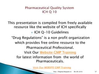 This presentation is compiled from freely available
resource like the website of ICH specifically
 ICH Q-10 Guidelines
“Drug Regulations” is a non profit organization
which provides free online resource to the
Pharmaceutical Professional.
Visit Our Website GMP Training
for latest information from the world of
Pharmaceuticals.
06-09-2016 57
Visit Our WEBSITE GMP Training
http://fdagmp.blogspot.in/
 