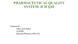 PHARMACEUTICAL QUALITY
SYSTEM: ICH Q10
Prepared by –
Ankur Jyoti Saikia
14165001
Industrial Pharmacy [PH 413]
 