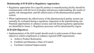 Relationship of ICH Q10 to Regulatory Approaches:
• Regulatory approaches for a specific product or manufacturing facility should be
commensurate with the level of product and process understanding, the results of
quality risk management, and the effectiveness of the pharmaceutical quality
system.
• When implemented, the effectiveness of the pharmaceutical quality system can
normally be evaluated during a regulatory inspection at the manufacturing site.
Potential opportunities to enhance science and risk based regulatory approaches
are identified in Annex 1. Regulatory processes will be determined by region.
ICH Q10 Objectives:
• Implementation of the Q10 model should result in achievement of three main
objectives which complement or enhance regional GMP requirements.
a. Achieve Product Realization.
b. Establish and Maintain a State of Control.
c. Facilitate Continual Improvement.
 