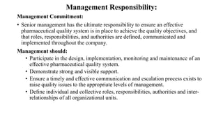Management Responsibility:
Management Commitment:
• Senior management has the ultimate responsibility to ensure an effective
pharmaceutical quality system is in place to achieve the quality objectives, and
that roles, responsibilities, and authorities are defined, communicated and
implemented throughout the company.
Management should:
• Participate in the design, implementation, monitoring and maintenance of an
effective pharmaceutical quality system.
• Demonstrate strong and visible support.
• Ensure a timely and effective communication and escalation process exists to
raise quality issues to the appropriate levels of management.
• Define individual and collective roles, responsibilities, authorities and inter-
relationships of all organizational units.
 